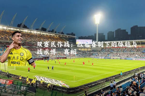 双赛区作战:欧冠赛制下的体能与战术博弈真相